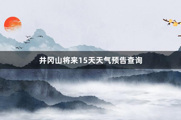 井冈山将来15天天气预告查询